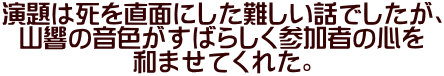 演題は死を直面にした難しい話でしたが、 山響の音色がすばらしく参加者の心を 和ませてくれた。